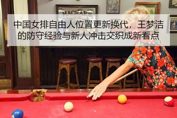 中国女排自由人位置更新换代，王梦洁的防守经验与新人冲击交织成新看点